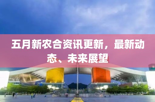 五月新農(nóng)合資訊更新，最新動(dòng)態(tài)、未來(lái)展望